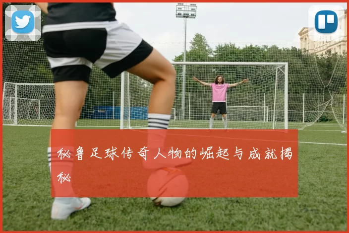 秘鲁足球传奇人物的崛起与成就揭秘