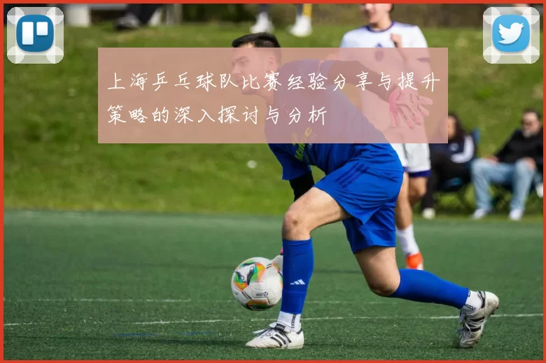 上海乒乓球队比赛经验分享与提升策略的深入探讨与分析