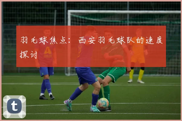 羽毛球焦点：西安羽毛球队的速度探讨