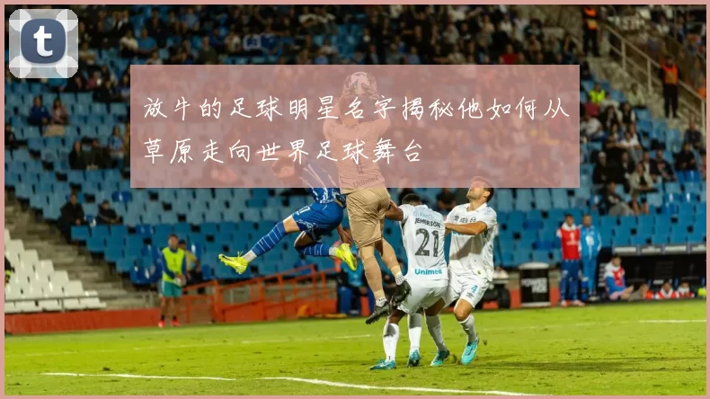 放牛的足球明星名字揭秘他如何从草原走向世界足球舞台