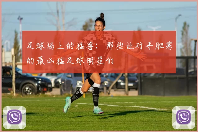 足球场上的猛兽：那些让对手胆寒的最凶猛足球明星们