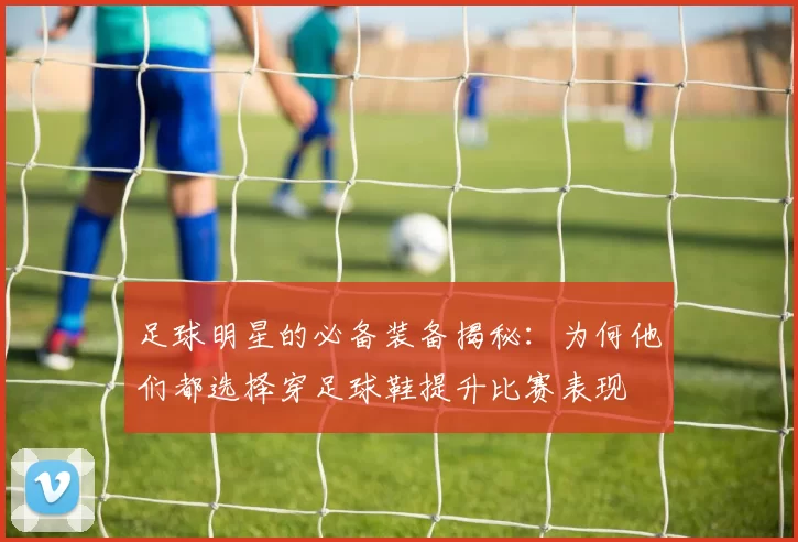 足球明星的必备装备揭秘：为何他们都选择穿足球鞋提升比赛表现