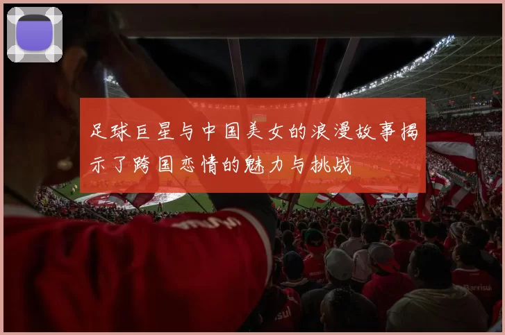 足球巨星与中国美女的浪漫故事揭示了跨国恋情的魅力与挑战