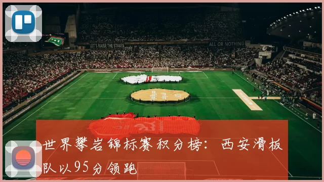 世界攀岩锦标赛积分榜：西安滑板队以95分领跑