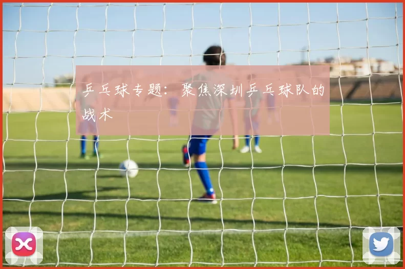 乒乓球专题：聚焦深圳乒乓球队的战术